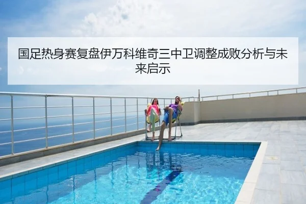 国足热身赛复盘伊万科维奇三中卫调整成败分析与未来启示