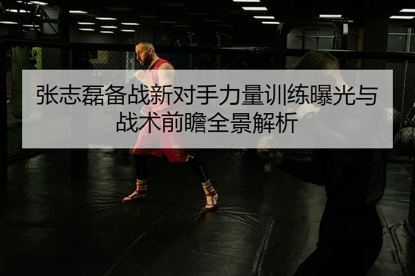 张志磊备战新对手力量训练曝光与战术前瞻全景解析