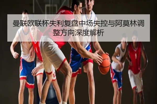 曼联欧联杯失利复盘中场失控与阿莫林调整方向深度解析