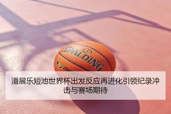 潘展乐短池世界杯出发反应再进化引领纪录冲击与赛场期待