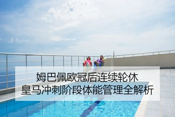 姆巴佩欧冠后连续轮休 皇马冲刺阶段体能管理全解析